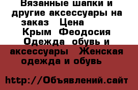 Вязанные шапки и другие аксессуары на заказ › Цена ­ 500 - Крым, Феодосия Одежда, обувь и аксессуары » Женская одежда и обувь   